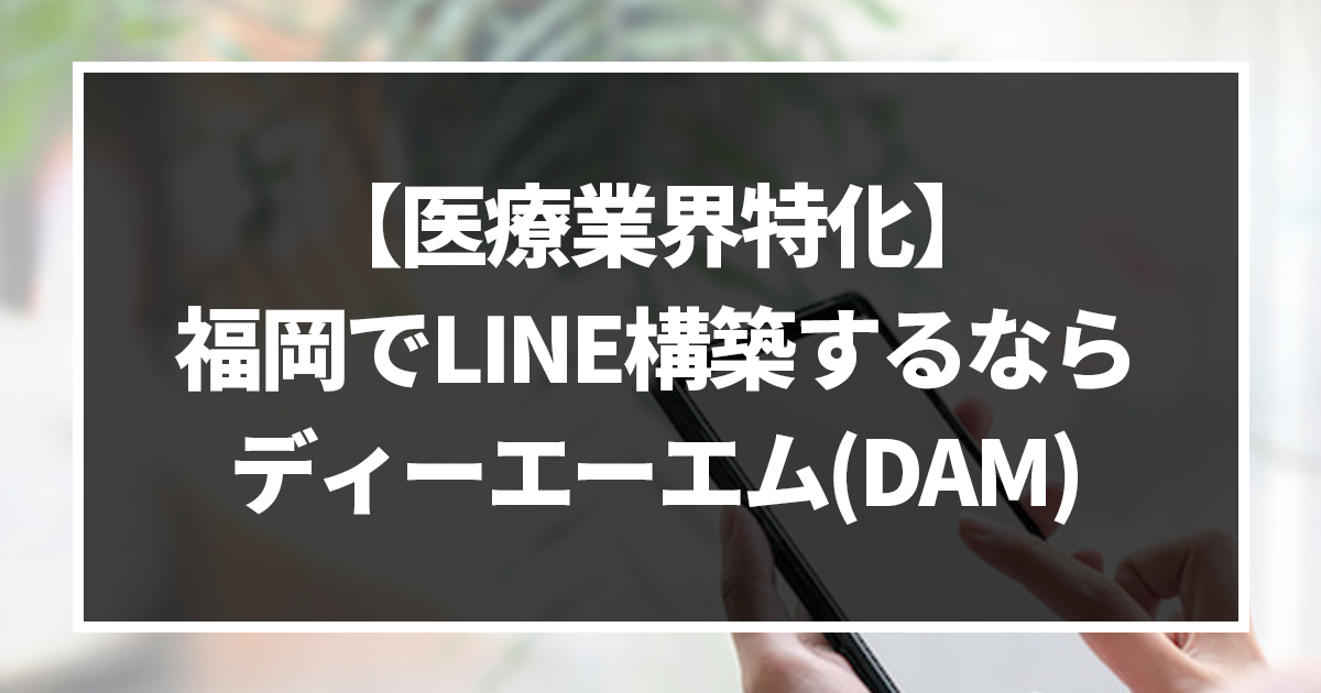 【医療業界特化】福岡でLINE構築するなら、ディーエーエム(DAM)